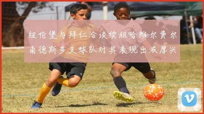 纽伦堡与拜仁洽谈续租哈维尔费尔南德斯多支球队对其表现出浓厚兴趣