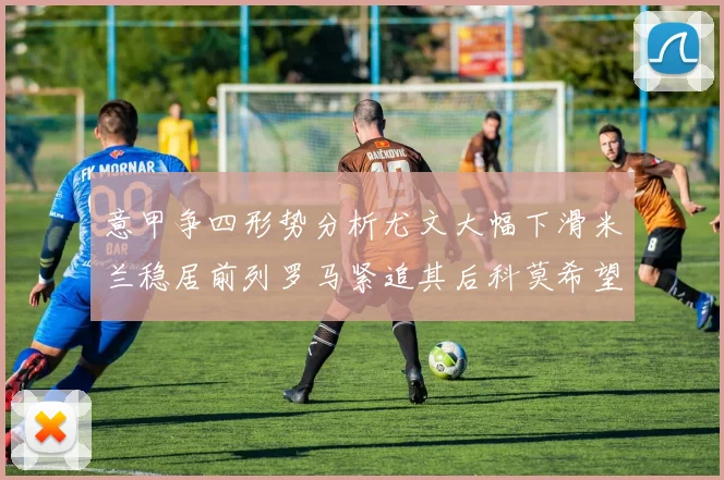 意甲争四形势分析尤文大幅下滑米兰稳居前列罗马紧追其后科莫希望渺茫