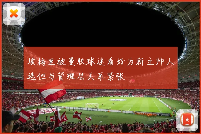 埃梅里被曼联球迷看好为新主帅人选但与管理层关系紧张