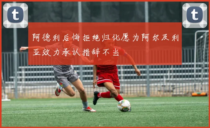 阿德利后悔拒绝归化愿为阿尔及利亚效力承认措辞不当