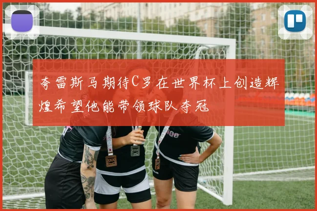 夸雷斯马期待C罗在世界杯上创造辉煌希望他能带领球队夺冠