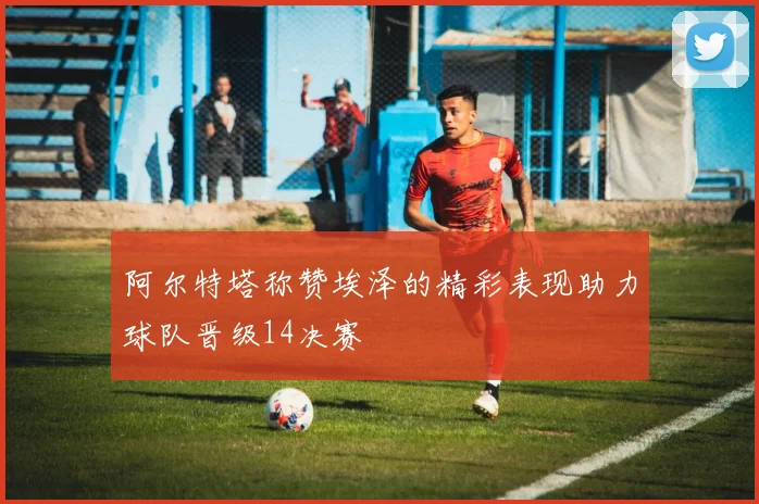 阿尔特塔称赞埃泽的精彩表现助力球队晋级14决赛