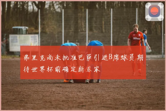 弗里克尚未批准巴萨引进B席球员期待世界杯前确定新东家