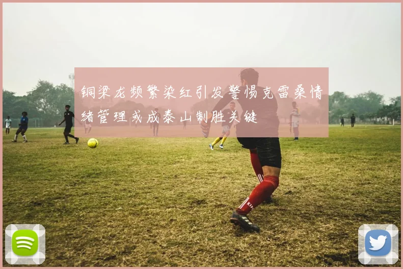 铜梁龙频繁染红引发警惕克雷桑情绪管理或成泰山制胜关键
