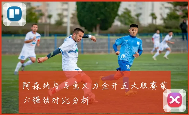 阿森纳与马竞火力全开五大联赛前六强劲对比分析