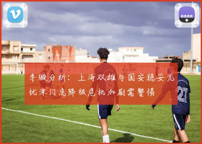 李璇分析：上海双雄与国安稳妥无忧津门虎降级危机加剧需警惕