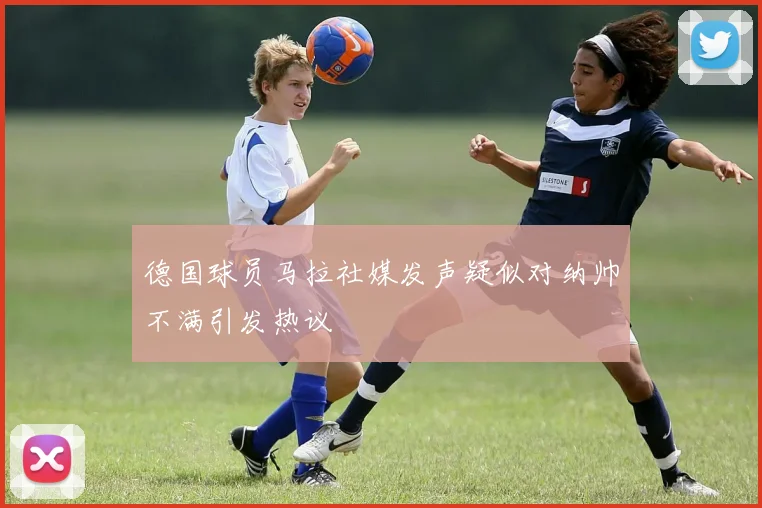 德国球员马拉社媒发声疑似对纳帅不满引发热议