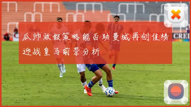 瓜帅放假策略能否助曼城再创佳绩迎战皇马前景分析