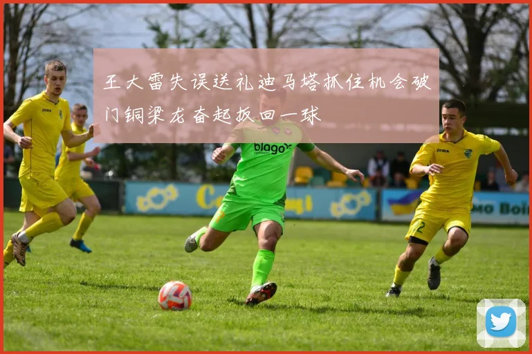 王大雷失误送礼迪马塔抓住机会破门铜梁龙奋起扳回一球